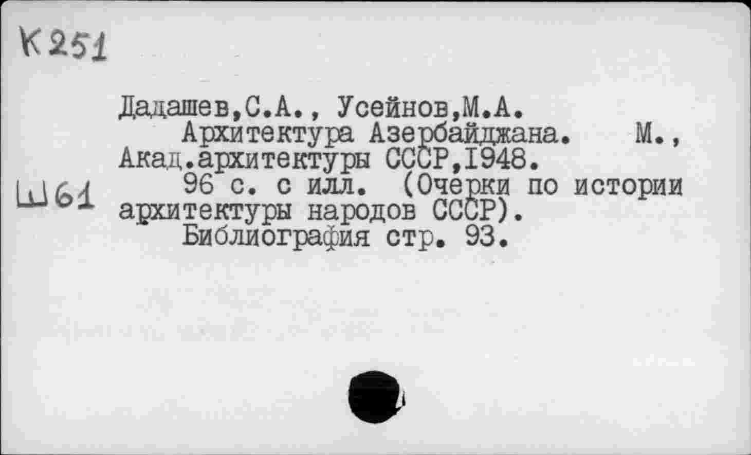 ﻿VC2L51
Дадашев.С.А., Усейнов,М.А.
Архитектура Азербайджана. М., Акад.архитектуры СССР,1948.
96 с. с илл. (Очерки по истории архитектуры народов СССР).
Библиография стр. 93.